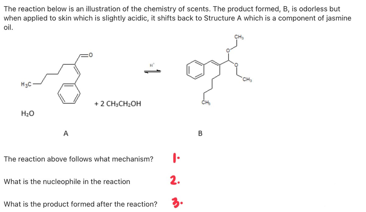 The reaction below is an illustration of the chemistry of scents. The product formed, B, is odorless but
when applied to skin which is slightly acidic, it shifts back to Structure A which is a component of jasmine
oil.
H
CH3
H3C
+ 2 CH3CH₂OH
H₂O
A
The reaction above follows what mechanism?
What is the nucleophile in the reaction
What is the product formed after the reaction?
1.
2.
3.
B