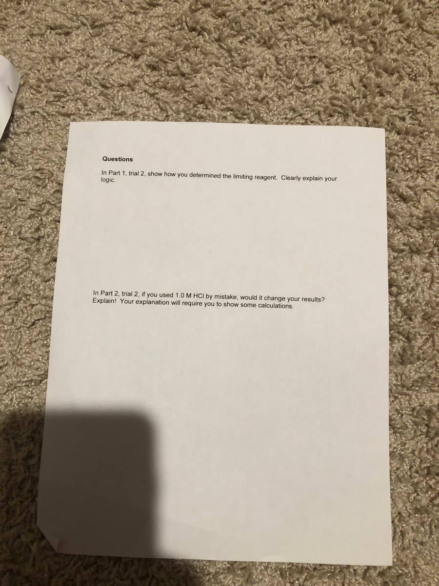Questions
In Part 1, trial 2, show how you determined the limiting reagent. Clearly explain your
logic.
In Part 2, trial 2, if you used 1.0 M HCI by mistake, would it change your results?
Explain! Your explanation will require you to show some calculations.
