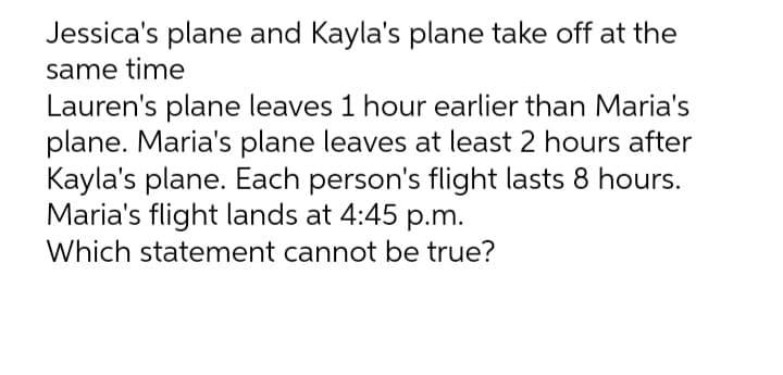 Jessica's plane and Kayla's plane take off at the
same time
Lauren's plane leaves 1 hour earlier than Maria's
plane. Maria's plane leaves at least 2 hours after
Kayla's plane. Each person's flight lasts 8 hours.
Maria's flight lands at 4:45 p.m.
Which statement cannot be true?
