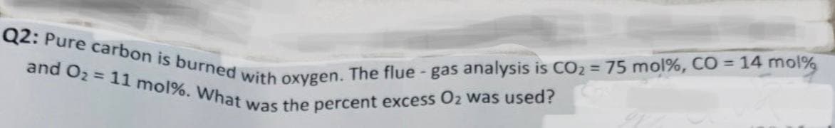 Q2: Pure carbon is burned with oxygen. The flue - gas analysis is CO2 = 75 mol%, CO = 14 mol%
and O2 = 11 mol%. What was the percent excess O2 was used?
