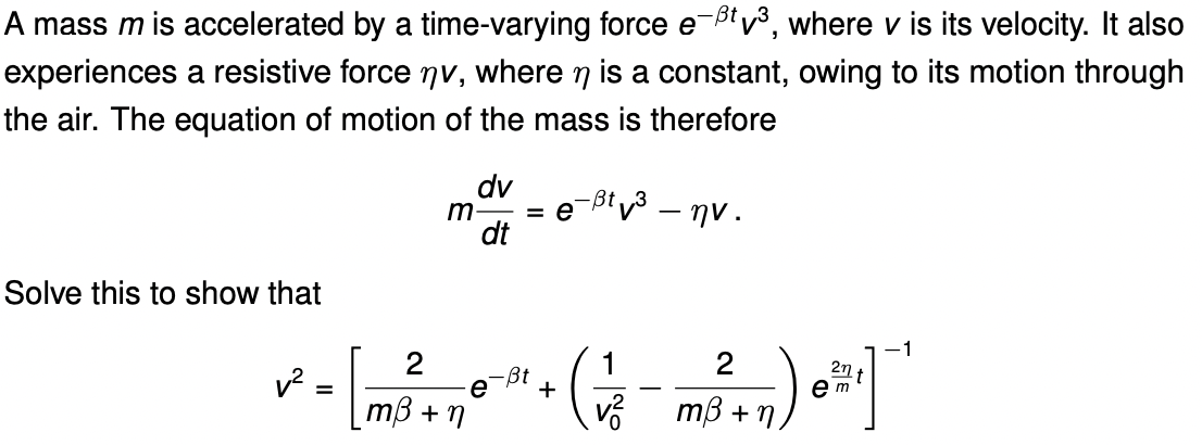 A mass m is accelerated by a time-varying force e-Btv³, where v is its velocity. It also
experiences a resistive force nv, where n is a constant, owing to its motion through
the air. The equation of motion of the mass is therefore
dv
m
dt
eBv-ην .
Solve this to show that
1
-ßt
e
+
mß + n
v?
e m
mß + n.

