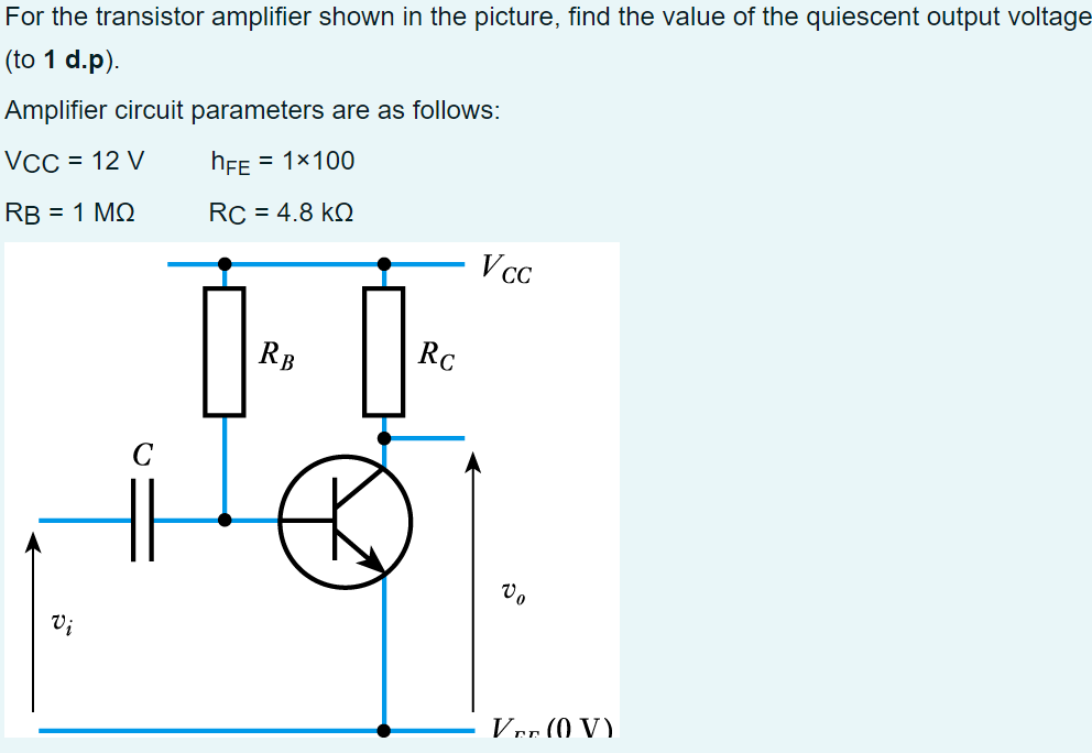 For
the transistor amplifier shown in the picture, find the value of the quiescent output voltage
(to 1 d.p).
Amplifier circuit parameters are as follows:
VCC = 12 V
hFE = 1×100
RB = 1 ΜΩ
RC = 4.8 KQ
Vi
ů
ĎA Ď.
RB
Rc
K
Vcc
Vo
Ver (0 V)