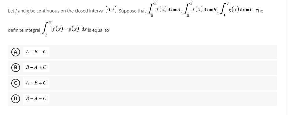 3
Let fand g be continuous on the closed interval [0,5]. suppose that / f(x)dx=A, / f(x)dx =B, 8(x)dr=C.
The
5
definite integral / F (x) – 8 (x) ]dx js equal to
(A)
А - В — С
В
В — А +С
А - В + С
(D)
В - А — С
