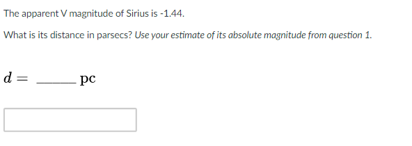 The apparent V magnitude of Sirius is -1.44.
What is its distance in parsecs? Use your estimate of its absolute magnitude from question 1.
d =
pc
