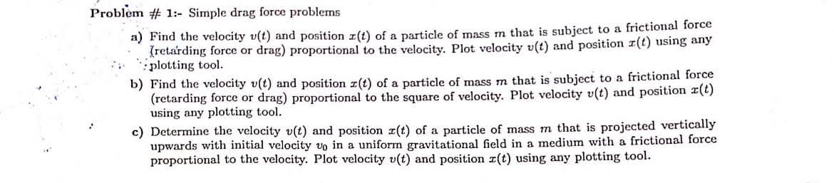 Problem # 1:- Simple drag force problems
a) Find the velocity v(t) and position z(t) of a particle of mass m that is subject to a frictional force
(retarding force or drag) proportional to the velocity. Plot velocity v(t) and position r(t) using any
plotting tool.
b) Find the velocity v(t) and position z(t) of a particle of mass m that is subject to a frictional force
(retarding force or drag) proportional to the square of velocity. Plot velocity v(t) and position r(t)
using any plotting tool.
c) Determine the velocity v(t) and position ¤(t) of a particle of mass m that is projected vertically
upwards with initial velocity vo in a uniform gravitational field in a medium with a frictional force
proportional to the velocity. Plot velocity v(t) and position r(t) using any plotting tool.
