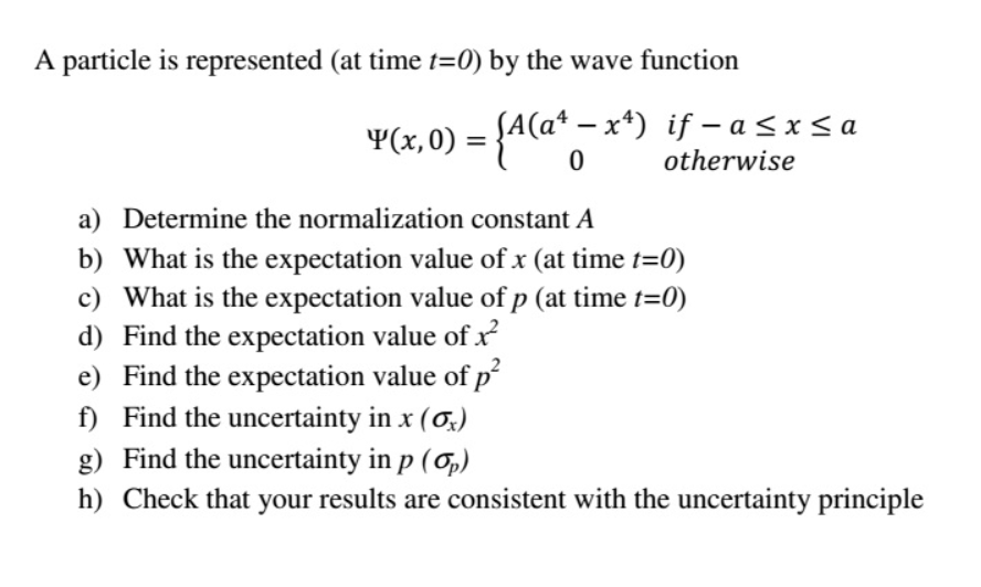 A particle is represented (at time t=0) by the wave function
-
¥(x,0) = {A(a¹ − x¹) if − a ≤x≤a
-
0
otherwise
a) Determine the normalization constant A
b)
What is the expectation value of x (at time t=0)
c) What is the expectation value of p (at time t=0)
d) Find the expectation value of x²
e) Find the expectation value of p²
f) Find the uncertainty in x (0)
g) Find the uncertainty in p (p)
h) Check that your results are consistent with the uncertainty principle
