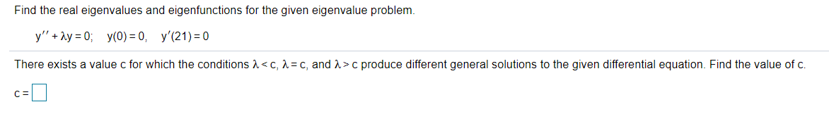 Find the real eigenvalues and eigenfunctions for the given eigenvalue problem.
y" + ay = 0; y(0) = 0, y'(21) = 0
There exists a value c for which the conditions <c, 1 = c, and A >c produce different general solutions to the given differential equation. Find the value of c.
C=
