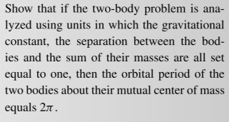 Show that if the two-body problem is ana-
lyzed using units in which the gravitational
constant, the separation between the bod-
ies and the sum of their masses are all set
equal to one, then the orbital period of the
two bodies about their mutual center of mass
equals 27.
