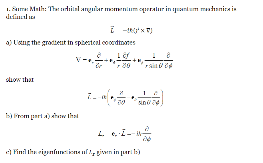 1. Some Math: The orbital angular momentum operator in quantum mechanics is
defined as
a) Using the gradient in spherical coordinates
1 of
r do
show that
V =
b) From part a) show that
ỉ = − iħ(† × V)
d
dr
+
i = -th(c, 20-₁
e
1
rsin
18
sin co
L₂ = ẹ₂
· Ī =— iħ-
e.
c) Find the eigenfunctions of L₂ given in part b)
ə
ap
ô
do