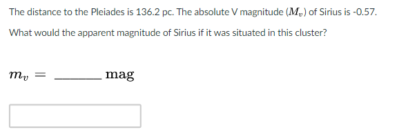 The distance to the Pleiades is 136.2 pc. The absolute V magnitude (M,) of Sirius is -0.57.
What would the apparent magnitude of Sirius if it was situated in this cluster?
my
mag
