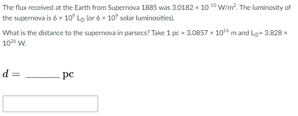 The flux received at the Earth from Supernova 1885 was 3.0182 x 10 10 W/m². The luminosity of
the supernova is 6 x 10° Lo (or 6 x 10° solar luminosities).
What is the distance to the supernova in parsecs? Take 1 pc = 3.0857 x 1016 m and Lo= 3.828 x
1026 w.
d =
pc

