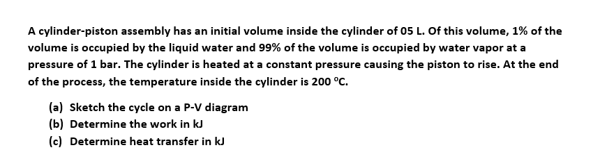A cylinder-piston assembly has an initial volume inside the cylinder of 05 L. Of this volume, 1% of the
volume is occupied by the liquid water and 99% of the volume is occupied by water vapor at a
pressure of 1 bar. The cylinder is heated at a constant pressure causing the piston to rise. At the end
of the process, the temperature inside the cylinder is 200 °C.
(a) Sketch the cycle on a P-V diagram
(b) Determine the work in kJ
(c) Determine heat transfer in kJ