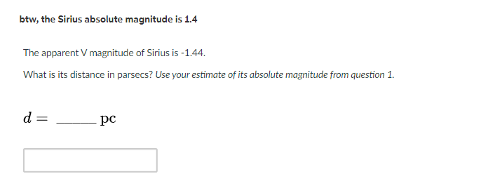 btw, the Sirius absolute magnitude is 1.4
The apparent V magnitude of Sirius is -1.44.
What is its distance in parsecs? Use your estimate of its absolute magnitude from question 1.
d =
pc
