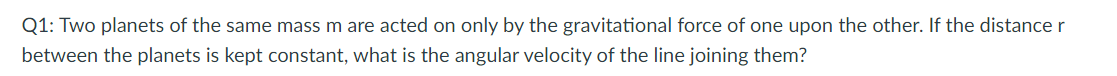 Q1: Two planets of the same mass m are acted on only by the gravitational force of one upon the other. If the distance r
between the planets is kept constant, what is the angular velocity of the line joining them?
