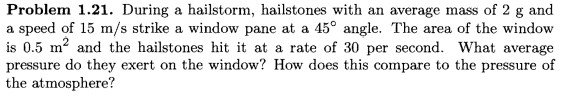 Problem 1.21. During a hailstorm, hailstones with an average mass of 2 g and
a speed of 15 m/s strike a window pane at a 45° angle. The area of the window
is 0.5 m? and the hailstones hit it at a rate of 30 per second. What average
pressure do they exert on the window? How does this compare to the pressure of
the atmosphere?
