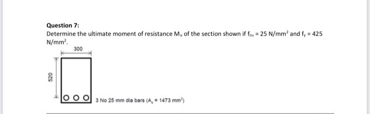 Question 7:
Determine the ultimate moment of resistance Mu of the section shown if fau = 25 N/mm' and fy = 425
N/mm.
300
0o 0 3 No 25 mm dia bars (A, = 1473 mm')
