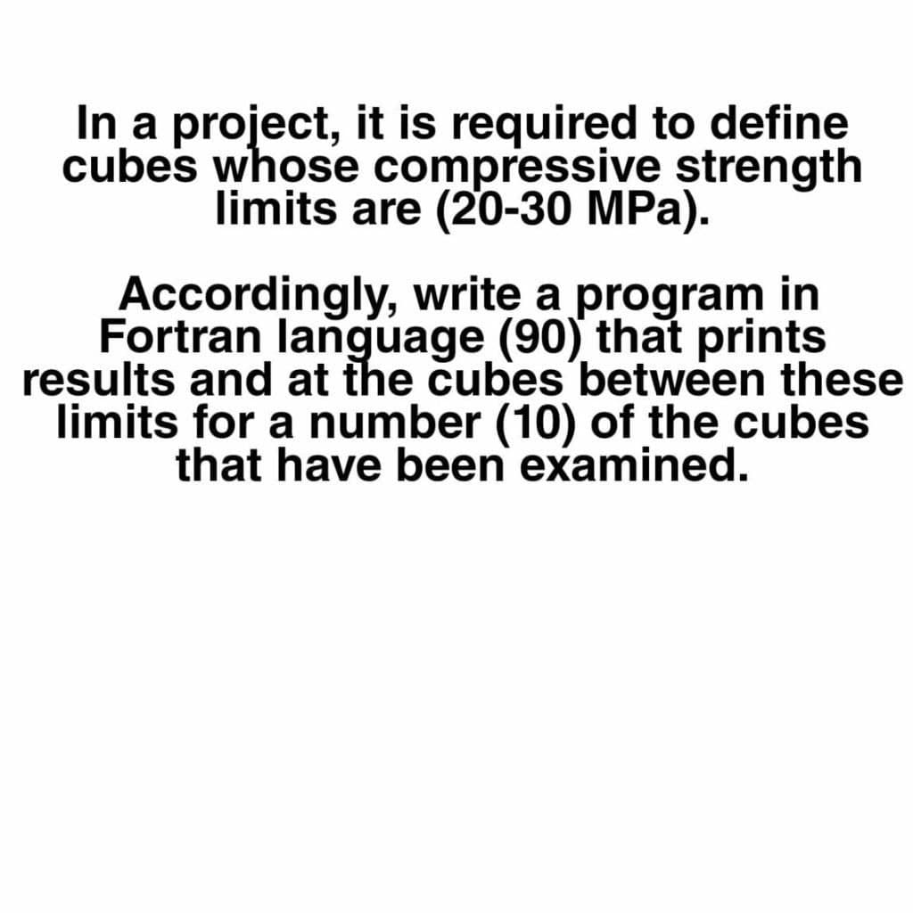 In a project, it is required to define
cubes whose compressive strength
limits are (20-30 MPa).
Accordingly, write a program in
Fortran language (90) that prints
results and at the cubes between these
limits for a number (10) of the cubes
that have been examined.
