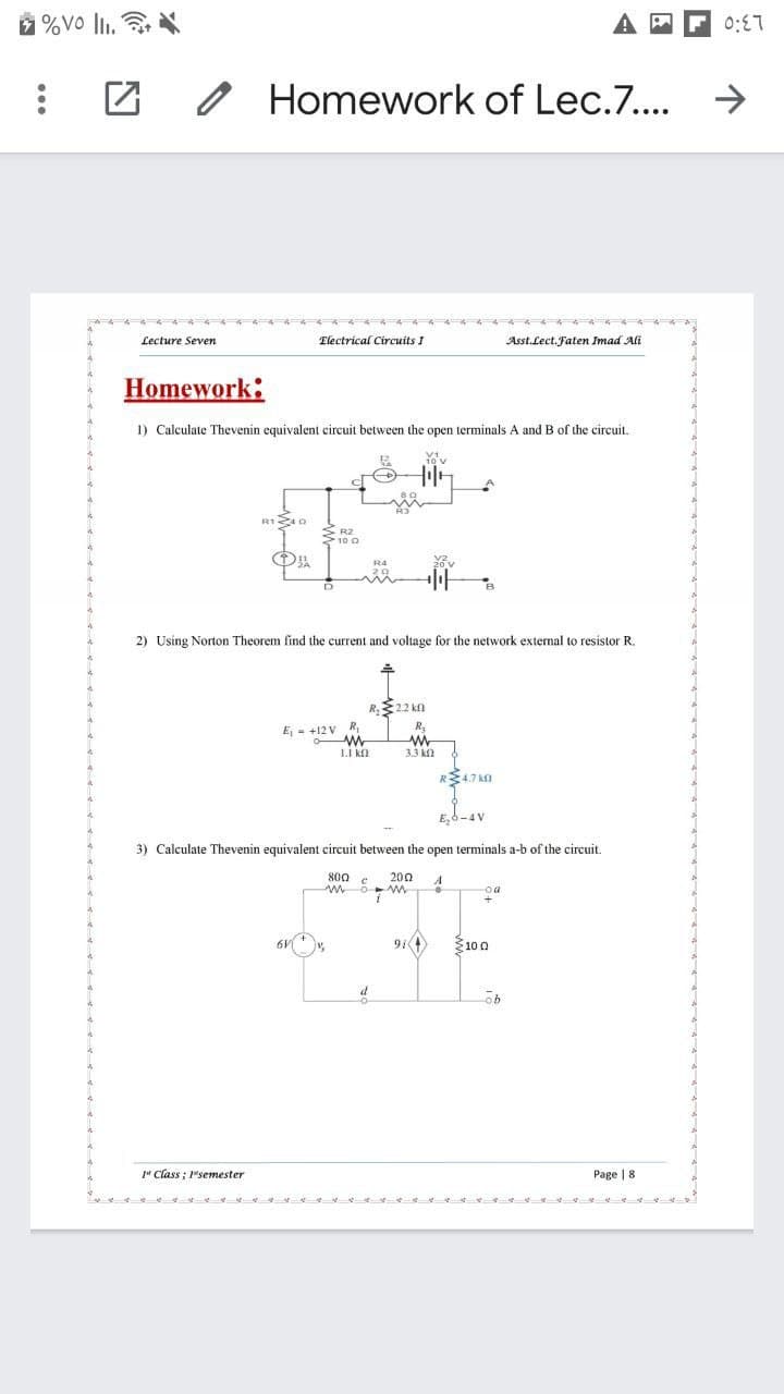 %Vo lli.
0:E7
Homework of Lec.7...
Lecture Seven
Electrical Circuits I
Asst.Lect. Faten Imad Ali
Homework:
1) Calculate Thevenin equivalent circuit between the open terminals A and B of the circuit.
R1 0
S R2
2) Using Norton Theorem find the current and voltage for the network external to resistor R.
R.22 kn
E = +12 V R,
1.1 kn
3.3 k
R4.7 kn
E,6-4 V
3) Calculate Thevenin equivalent circuit between the open terminals a-b of the circuit.
s00
200
A
oa
100
" Class ; 1"semester
Page | 8
