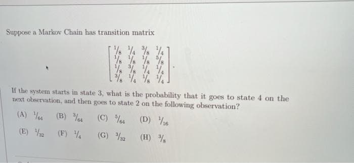 Suppose a Markov Chain has transition matrix
% % % %
% % % %
% % %%
%% % %
If the system starts in state 3, what is the probability that it goes to state 4 on the
next observation, and then goes to state 2 on the following observation?
(A) Ves (B) o
(C) %i
(D) %6
(E) 2
(F) %
(G) 2
(H) %
