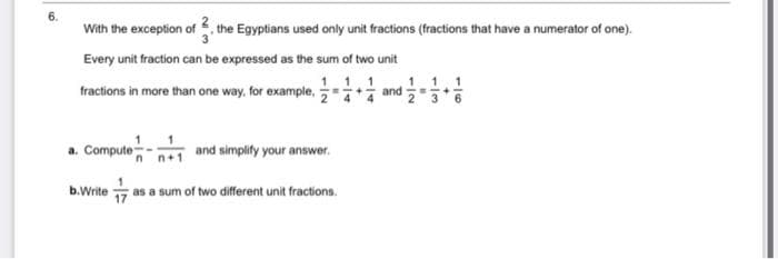 With the exception of the Egyptians used only unit fractions (fractions that have a numerator of one).
Every unit fraction can be expressed as the sum of two unit
1 1 1
1 1 1
and
fractions in more than one way, for example,
3 6
1 1
a. Compute-
and simplify your answer.
17
as a sum of two different unit fractions.
b.Write
