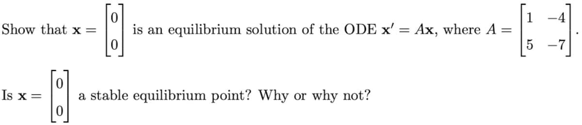 1
-4
Show that x =
is an equilibrium solution of the ODE x' = Ax, where A =
-7
Is x =
a stable equilibrium point? Why or why not?
