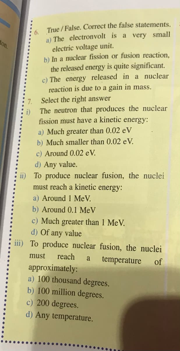 True / False. Correct the false statements.
6.
a) The electronvolt is a very small
on.
electric voltage unit.
b) In a nuclear fission or fusion reaction,
the released energy is quite significant.
c) The energy released in a nuclear
reaction is due to a gain in mass.
7.
Select the right answer
The neutron that produces the nuclear
fission must have a kinetic
energy:
a) Much greater than 0.02 eV
b) Much smaller than 0.02 eV.
c) Around 0.02 eV.
d) Any value.
ii) To produce nuclear fusion, the nuclei
must reach a kinetic energy:
a) Around 1 MeV.
b) Around 0.1 MeV
c) Much greater than 1 MeV.
d) Of any value
iii) To produce nuclear fusion, the nuclei
must
reach
a
temperature
of
approximately:
a) 100 thousand degrees.
b) 100 million degrees.
c) 200 degrees.
d) Any temperature.
