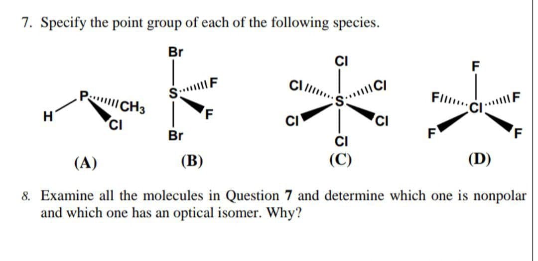 7. Specify the point group of each of the following species.
Br
CI
P CH3
S. F
Fl..
H
CI
CI
CI
(C)
CI
Br
F
F
(A)
(В)
(D)
8. Examine all the molecules in Question 7 and determine which one is nonpolar
and which one has an optical isomer. Why?
