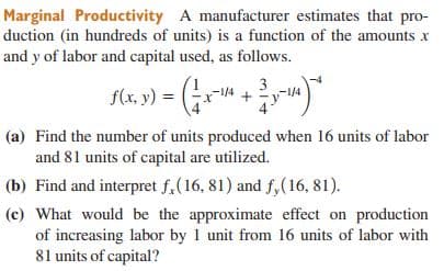 Marginal Productivity A manufacturer estimates that pro-
duction (in hundreds of units) is a function of the amounts x
and y of labor and capital used, as follows.
3
f(x, y)
=
(a) Find the number of units produced when 16 units of labor
and 81 units of capital are utilized.
(b) Find and interpret f,(16, 81) and f,(16, 81).
(c) What would be the approximate effect on production
of increasing labor by 1 unit from 16 units of labor with
81 units of capital?
