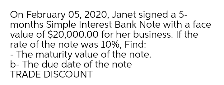 On February 05, 2020, Janet signed a 5-
months Simple Interest Bank Note with a face
value of $20,000.00 for her business. If the
rate of the note was 10%, Find:
- The maturity value of the note.
b- The due date of the note
TRADE DISCOUNT
