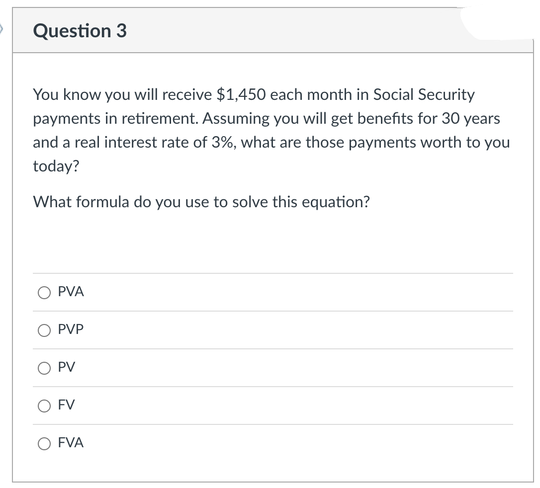 Question 3
You know you will receive $1,450 each month in Social Security
payments in retirement. Assuming you will get benefits for 30 years
and a real interest rate of 3%, what are those payments worth to you
today?
What formula do you use to solve this equation?
PVA
PVP
PV
FV
FVA
