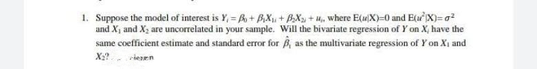 1. Suppose the model of interest is Y, = A + BX, + BX + u, where E(4X)=0 and EuX)= g?
and X1 and X2 are uncorrelated in your sample. Will the bivariate regression of Y on X, have the
same coefficient estimate and standard error for B, as the multivariate regression of Y on Xi and
X2? riezen
