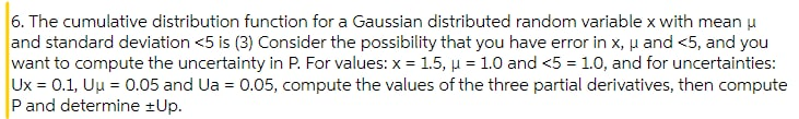 6. The cumulative distribution function for a Gaussian distributed random variable x with mean u
and standard deviation <5 is (3) Consider the possibility that you have error in x, u and <5, and you
want to compute the uncertainty in P. For values: x = 1.5, µ = 1.0 and <5 = 1.0, and for uncertainties:
Ux = 0.1, Uu = 0.05 and Ua = 0.05, compute the values of the three partial derivatives, then compute
P and determine ±Up.
%3D
