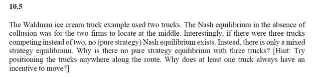 10.5
The Waldman ice cream truck example used two trucks. The Nash equilibrium in the absence of
collusion was for the two firms to locate at the middle. Interestingly, if there were three trucks
competing instead of two, no (pure strategy) Nash equilibrium exists. Instead, there is only a mixed
strategy equilibrium. Why is there no pure strategy equilibrium with three trucks? [Hint: Try
positioning the trucks anywhere along the route. Why does at least one truck always have an
incentive to move?]
