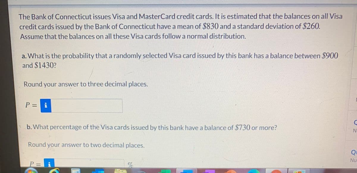 The Bank of Connecticut issues Visa and MasterCard credit cards. It is estimated that the balances on all Visa
credit cards issued by the Bank of Connecticut have a mean of $830 and a standard deviation of $260.
Assume that the balances on all these Visa cards follow a normal distribution.
a. What is the probability that a randomly selected Visa card issued by this bank has a balance between $900
and $1430?
Round your answer to three decimal places.
P = i
b. What percentage of the Visa cards issued by this bank have a balance of $730 or more?
No
Round your answer to two decimal places.
Nu
P = i
