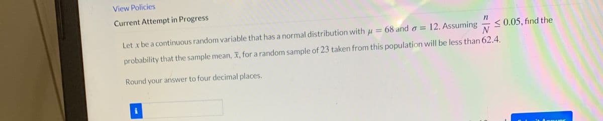 View Policies
Current Attempt in Progress
Let x be a continuous random variable that has a normal distribution with u = 68 and o = 12. Assuming
< 0.05, find the
N
probability that the sample mean, X, for a random sample of 23 taken from this population will be less than 62.4.
Round your answer to four decimal places.
