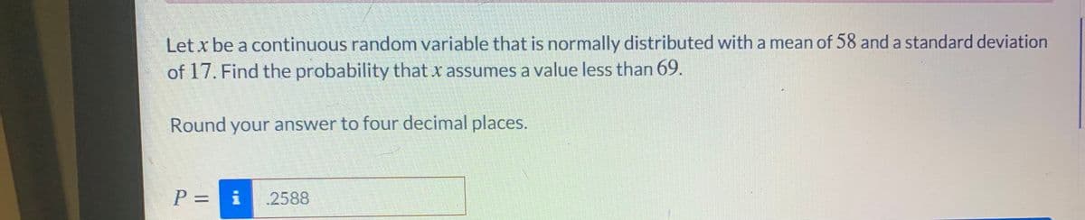 Let x be a continuous random variable that is normally distributed with a mean of 58 and a standard deviation
of 17. Find the probability that x assumes a value less than 69.
Round your answer to four decimal places.
P = i
2588
