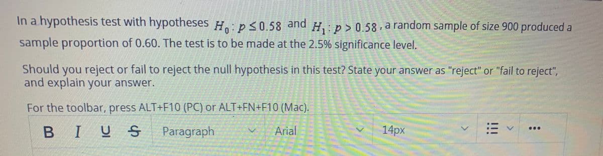 In a hypothesis test with hypotheses H:p< 0.58 and H, : p > 0.58 , a random sample of size 900 produced a
sample proportion of 0.60. The test is to be made at the 2.5% significance level.
Should you reject or fail to reject the null hypothesis in this test? State your answer as "reject" or "fail to reject",
and explain your answer.
For the toolbar, press ALT+F10 (PC) or ALT+FN+F10 (Mac).
Paragraph
Arial
14px
!!!
