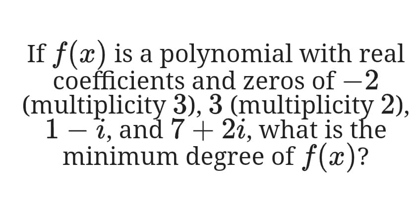 If f(x) is a polynomial with real
coefficients and zeros of -2
(multiplicity 3), 3 (multiplicity 2),
1 – 7, and 7 + 2i, what is the
minimum degree of f(x)?
