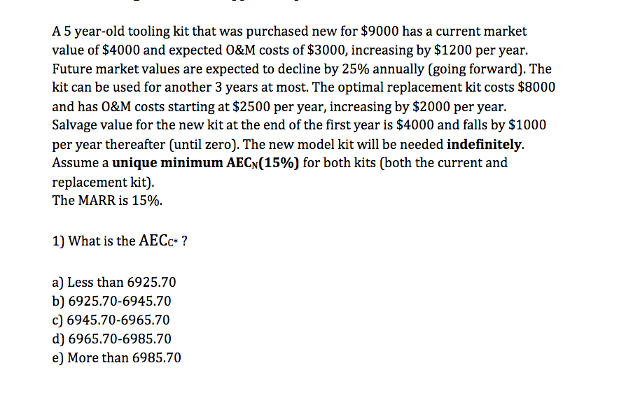 A 5 year-old tooling kit that was purchased new for $9000 has a current market
value of $4000 and expected 0&M costs of $3000, increasing by $1200 per year.
Future market values are expected to decline by 25% annually (going forward). The
kit can be used for another 3 years at most. The optimal replacement kit costs $8000
and has 0&M costs starting at $2500 per year, increasing by $2000 per year.
Salvage value for the new kit at the end of the first year is $4000 and falls by $1000
per year thereafter (until zero). The new model kit will be needed indefinitely.
Assume a unique minimum AECN(15%) for both kits (both the current and
replacement kit).
The MARR is 15%.
1) What is the AECC* ?
a) Less than 6925.70
b) 6925.70-6945.70
c) 6945.70-6965.70
d) 6965.70-6985.70
e) More than 6985.70
