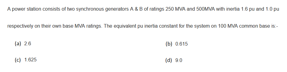 A power station consists of two synchronous generators A & B of ratings 250 MVA and 500MVA with inertia 1.6 pu and 1.0 pu
respectively on their own base MVA ratings. The equivalent pu inertia constant for the system on 100 MVA common base is:-
(a) 2.6
(b) 0.615
(c) 1.625
(d) 9.0