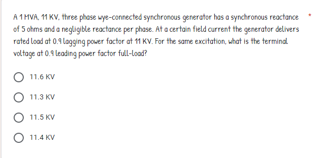 A 1 MVA, 11 KV, three phase wye-connected synchronous generator has a synchronous reactance
of 5 ohms and a negligible reactance per phase. At a certain field current the generator delivers
rated load at 0.9 lagging power factor at 11 KV. For the same excitation, what is the terminal
voltage at 0.9 leading power factor full-load?
11.6 KV
11.3 KV
11.5 KV
O 11.4 KV