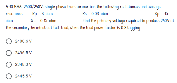 A 10 KVA, 2400/240V, single phase transformer has the following resistances and leakage
reactance
Rp = 3-ohm
Rs = 0.03-ohm
ohm
Xs = 0.15-ohm
Xp = 15-
Find the primary voltage required to produce 240V at
the secondary terminals at full-load, when the load power factor is 0.8 lagging.
O 2400.6 V
O 2496.5 V
O2348.3 V
2445.5 V
