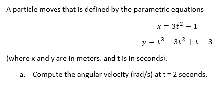 A particle moves that is defined by the parametric equations
= 3t² - 1
y = t³ - 3t² + t - 3
x
(where x and y are in meters, and t is in seconds).
a. Compute the angular velocity (rad/s) at t = 2 seconds.