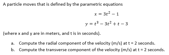 A particle moves that is defined by the parametric equations
x = 3t² - 1
y = t³3t² +t-3
(where x and y are in meters, and t is in seconds).
a. Compute the radial component of the velocity (m/s) at t = 2 seconds.
b. Compute the transverse component of the velocity (m/s) at t = 2 seconds.