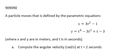 909090
A particle moves that is defined by the parametric equations
x = 3t² - 1
y = t³ - 3t² + t - 3
(where x and y are in meters, and t is in seconds).
a. Compute the angular velocity (rad/s) at t = 2 seconds.