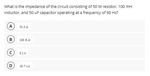 What is the impedance of the circuit consisting of 50 W resistor, 100 mH
inductor, and 50 uF capacitor operating at a frequency of 60 Hz?
A
B
52.32
103.62
8.12
10.7k2