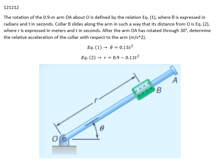 121212
The rotation of the 0.9-m arm OA about O is defined by the relation Eq. (1), where 0 is expressed in
radians and t in seconds. Collar B slides along the arm in such a way that its distance from O is Eq. (2),
where r is expressed in meters and t in seconds. After the arm OA has rotated through 30°, determine
the relative acceleration of the collar with respect to the arm (m/s^2).
Eq. (1)→ 00.15t²
Eq. (2)→ r = 0.9 -0.12t²
06
B
A
