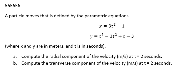565656
A particle moves that is defined by the parametric equations
x = 3t² - 1
y = t³ - 3t² +t-3
(where x and y are in meters, and t is in seconds).
a. Compute the radial component of the velocity (m/s) at t = 2 seconds.
Compute the transverse component of the velocity (m/s) at t = 2 seconds.
b.