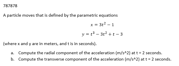 787878
A particle moves that is defined by the parametric equations
x = 3t² - 1
y = t³ - 3t² + t - 3
(where x and y are in meters, and t is in seconds).
a. Compute the radial component of the acceleration (m/s^2) at t = 2 seconds.
b. Compute the transverse component of the acceleration (m/s^2) at t = 2 seconds.
