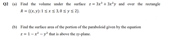 Q2 (a) Find the volume under the surface z = 3x³ + 3x²y and over the rectangle
R = {(x, y):1 < x < 3,0 < y < 2}.
(b) Find the surface area of the portion of the paraboloid given by the equation
z = 1– x? – y² that is above the xy-plane.
